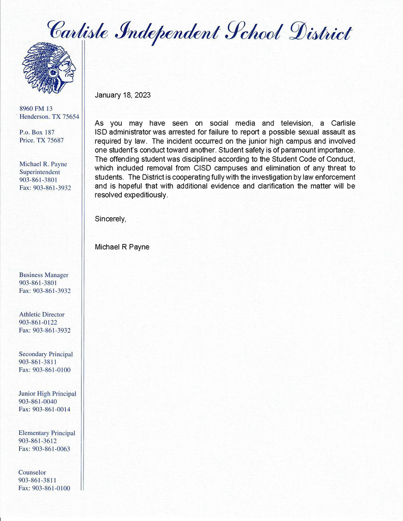 As you may have seen on social media and television, a Carlisle ISD administrator was arrested for failure to report a possible sexual assault as required by law. The incident occurred on the junior high campus and involved one student’s conduct toward another. Student safety is of paramount importance. The offending student was disciplined according to the Student Code of Conduct, which included removal from CISD campuses and elimination of any threat to students. The District is cooperating fully with the investigation by law enforcement and is hopeful that with additional evidence and clarification the matter will be resolved expeditiously. Sincerely, Michael R Payne